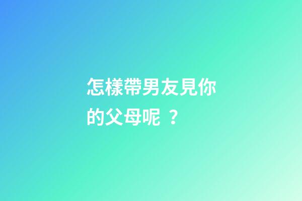 怎樣帶男友見你的父母呢？